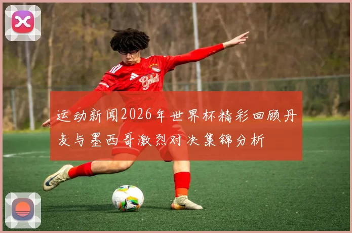 运动新闻2026年世界杯精彩回顾丹麦与墨西哥激烈对决集锦分析