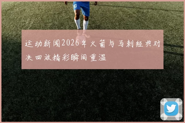 运动新闻2026年火箭与马刺经典对决回放精彩瞬间重温