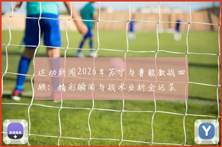 运动新闻2026年苏宁与鲁能激战回顾：精彩瞬间与战术分析全记录